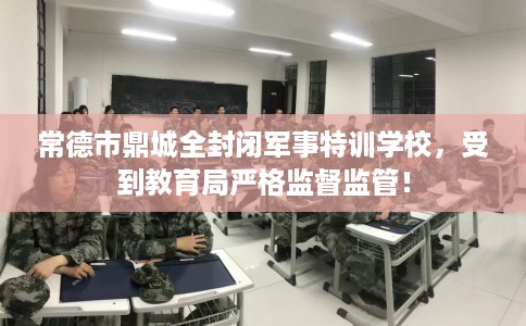 常德市鼎城全封闭军事特训学校，受到教育局严格监督监管！