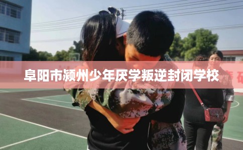 阜阳市颍州少年厌学叛逆封闭学校