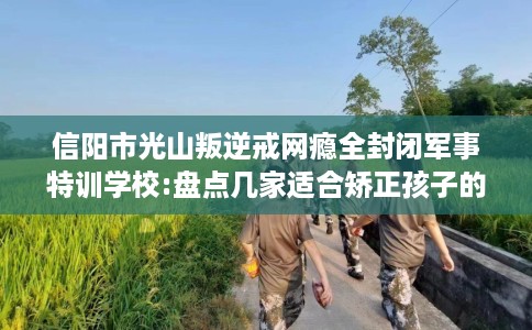 信阳市光山叛逆戒网瘾全封闭军事特训学校:盘点几家适合矫正孩子的学校！