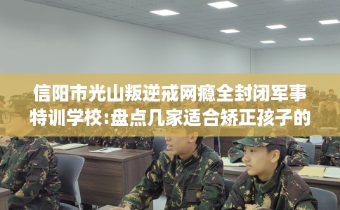 信阳市光山叛逆戒网瘾全封闭军事特训学校:盘点几家适合矫正孩子的学校！