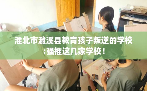 淮北市濉溪县教育孩子叛逆的学校:强推这几家学校！