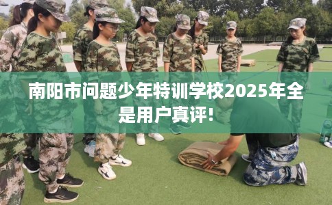 南阳市问题少年特训学校2025年全是用户真评! 南阳市问题少年特训学校2025年全是用户真评!