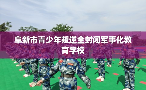 阜新市青少年叛逆全封闭军事化教育学校