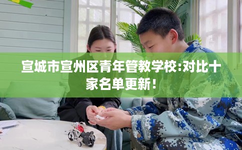 宣城市宣州区青年管教学校:对比十家名单更新! 宣城市宣州区青年管教学校:对比十家名单更新!