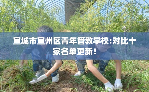 宣城市宣州区青年管教学校:对比十家名单更新! 宣城市宣州区青年管教学校:对比十家名单更新!