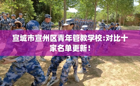 宣城市宣州区青年管教学校:对比十家名单更新! 宣城市宣州区青年管教学校:对比十家名单更新!