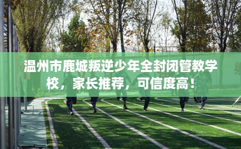 温州市鹿城叛逆少年全封闭管教学校，家长推荐，可信度高！