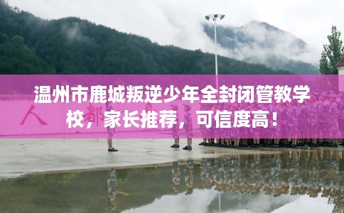 温州市鹿城叛逆少年全封闭管教学校，家长推荐，可信度高！