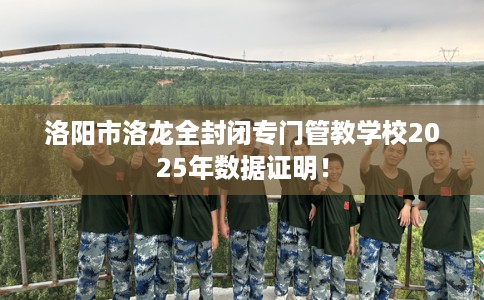 洛阳市洛龙全封闭专门管教学校2025年数据证明！