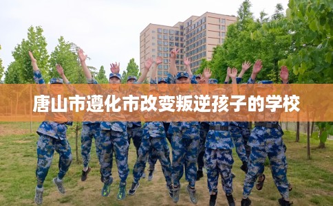 唐山市遵化市改变叛逆孩子的学校