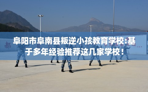 阜阳市阜南县叛逆小孩教育学校:基于多年经验推荐这几家学校！