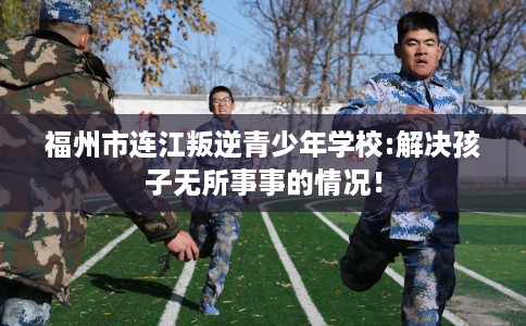 福州市连江叛逆青少年学校:解决孩子无所事事的情况! 福州市连江叛逆青少年学校:解决孩子无所事事的情况!