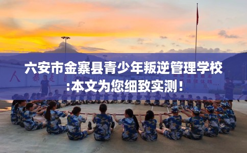 六安市金寨县青少年叛逆管理学校:本文为您细致实测！