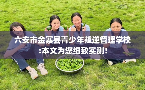 六安市金寨县青少年叛逆管理学校:本文为您细致实测！