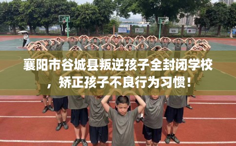 襄阳市谷城县叛逆孩子全封闭学校，矫正孩子不良行为习惯！