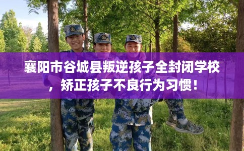 襄阳市谷城县叛逆孩子全封闭学校，矫正孩子不良行为习惯！