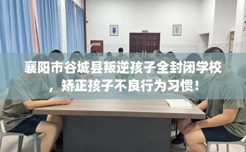 襄阳市谷城县叛逆孩子全封闭学校，矫正孩子不良行为习惯！
