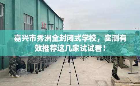 嘉兴市秀洲全封闭式学校，实测有效推荐这几家试试看！