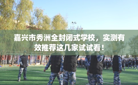 嘉兴市秀洲全封闭式学校，实测有效推荐这几家试试看！