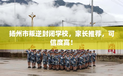 扬州市叛逆封闭学校，家长推荐，可信度高！