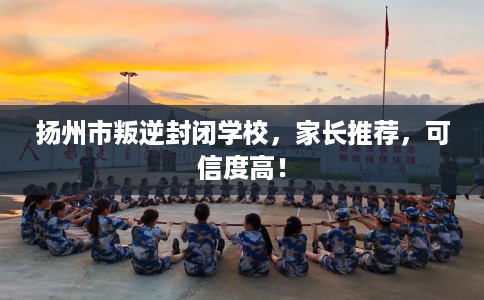 扬州市叛逆封闭学校，家长推荐，可信度高！