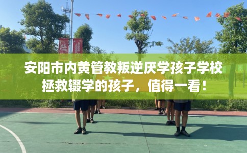 安阳市内黄管教叛逆厌学孩子学校拯救辍学的孩子,值得一看! 安阳市内黄管教叛逆厌学孩子学校拯救辍学的孩子,值得一看!