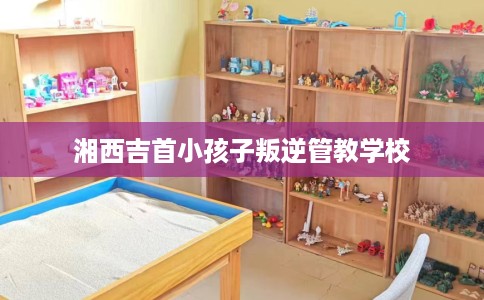 湘西吉首小孩子叛逆管教学校