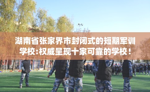 湖南省张家界市封闭式的短期军训学校:权威呈现十家可靠的学校！
