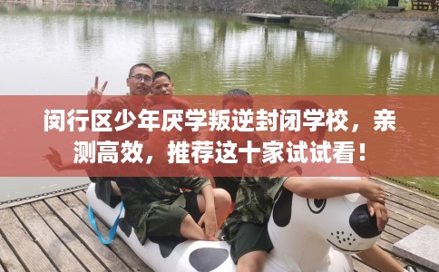 闵行区少年厌学叛逆封闭学校，亲测高效，推荐这十家试试看！