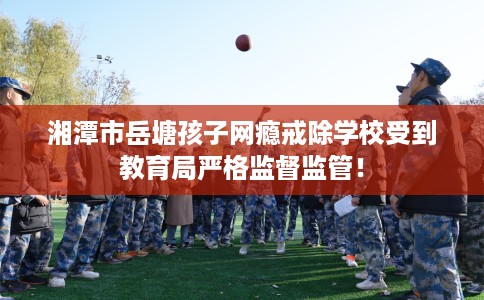 湘潭市岳塘孩子网瘾戒除学校受到教育局严格监督监管! 湘潭市岳塘孩子网瘾戒除学校受到教育局严格监督监管!