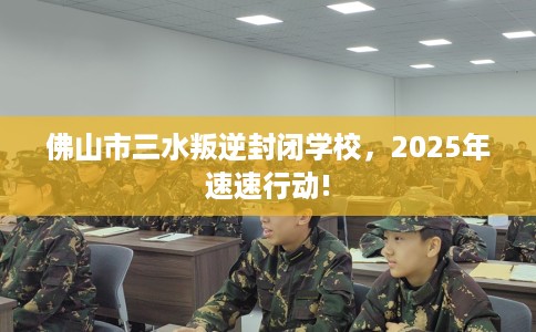 佛山市三水叛逆封闭学校，2025年速速行动!