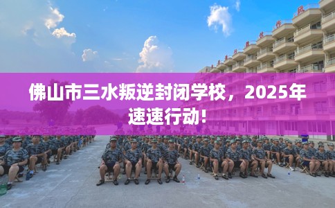 佛山市三水叛逆封闭学校，2025年速速行动!