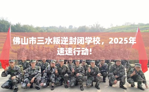 佛山市三水叛逆封闭学校，2025年速速行动!