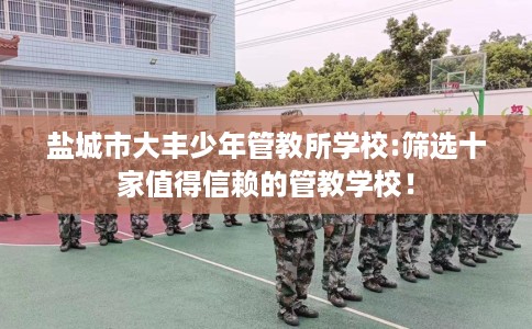 盐城市大丰少年管教所学校:筛选十家值得信赖的管教学校！