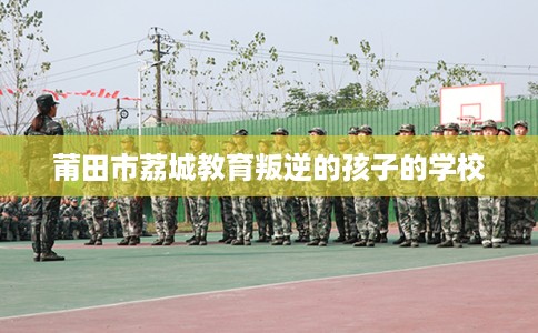 莆田市荔城教育叛逆的孩子的学校