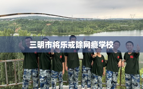 三明市将乐戒除网瘾学校