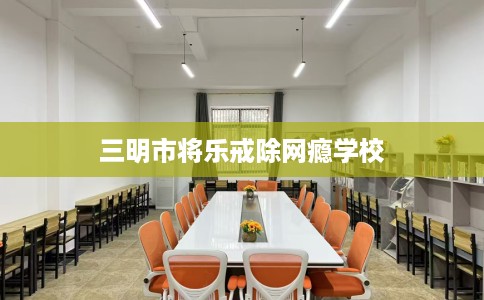 三明市将乐戒除网瘾学校