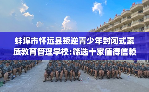 蚌埠市怀远县叛逆青少年封闭式素质教育管理学校:筛选十家值得信赖的特训学校！