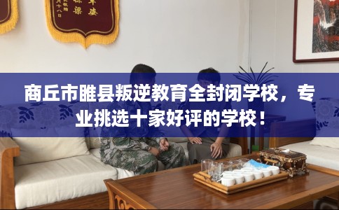 商丘市睢县叛逆教育全封闭学校，专业挑选十家好评的学校！