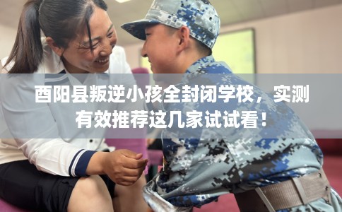 酉阳县叛逆小孩全封闭学校，实测有效推荐这几家试试看！