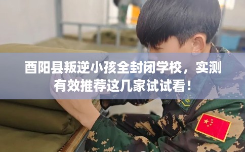 酉阳县叛逆小孩全封闭学校，实测有效推荐这几家试试看！