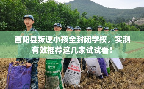 酉阳县叛逆小孩全封闭学校，实测有效推荐这几家试试看！