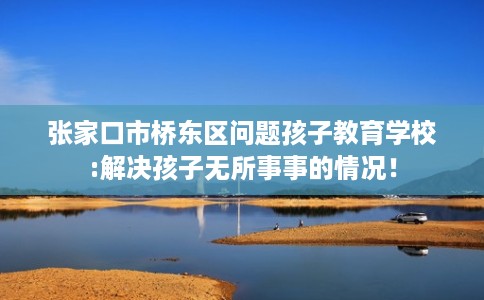 张家口市桥东区问题孩子教育学校:解决孩子无所事事的情况！