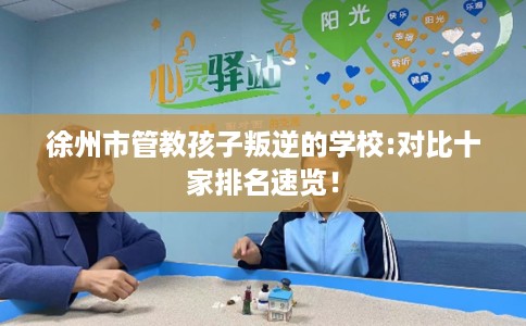徐州市管教孩子叛逆的学校:对比十家排名速览！