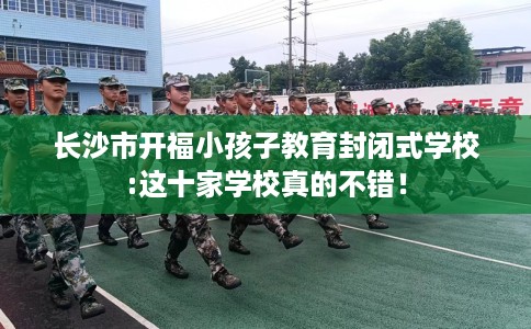长沙市开福小孩子教育封闭式学校:这十家学校真的不错！