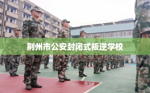 荆州市公安封闭式叛逆学校 荆州市公安封闭式叛逆学校