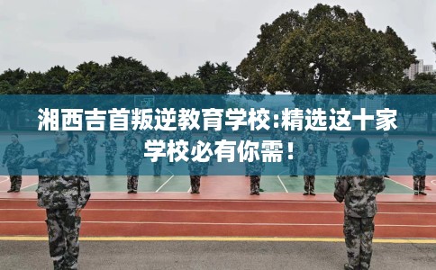 湘西吉首叛逆教育学校:精选这十家学校必有你需! 湘西吉首叛逆教育学校:精选这十家学校必有你需!
