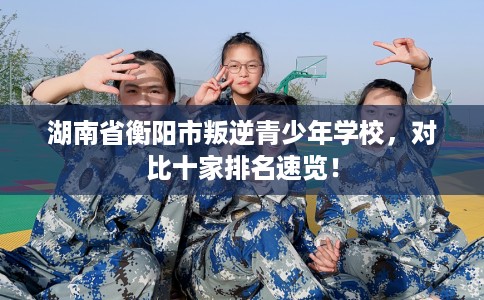 湖南省衡阳市叛逆青少年学校，对比十家排名速览！