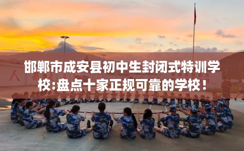 邯郸市成安县初中生封闭式特训学校:盘点十家正规可靠的学校！