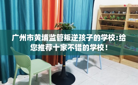 广州市黄埔监管叛逆孩子的学校:给您推荐十家不错的学校！